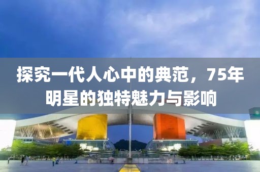 探究一代人心中的典范，75年明星的独特魅力与影响