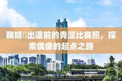 鞠婧祎出道前的青涩比赛照，探索偶像的起点之路
