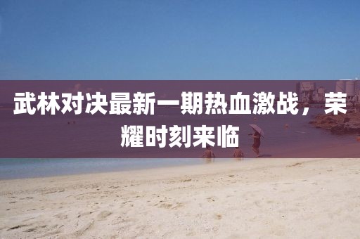 武林对决最新一期热血激战，荣耀时刻来临