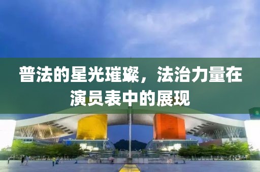 普法的星光璀璨，法治力量在演员表中的展现