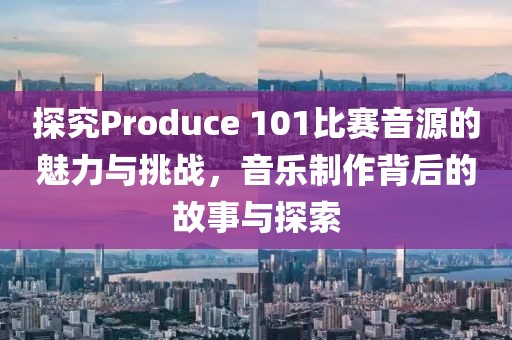 探究Produce 101比赛音源的魅力与挑战，音乐制作背后的故事与探索