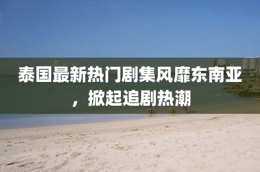 泰国最新热门剧集风靡东南亚，掀起追剧热潮