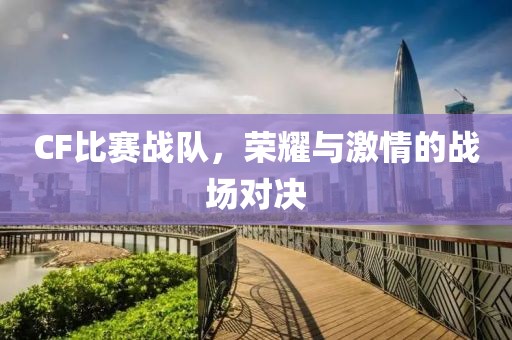CF比赛战队,荣耀与激情的战场对决
