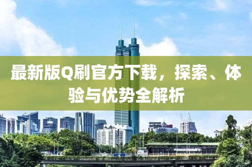 最新版Q刷官方下载，探索、体验与优势全解析