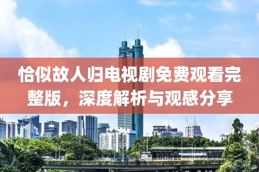 恰似故人归电视剧免费观看完整版，深度解析与观感分享