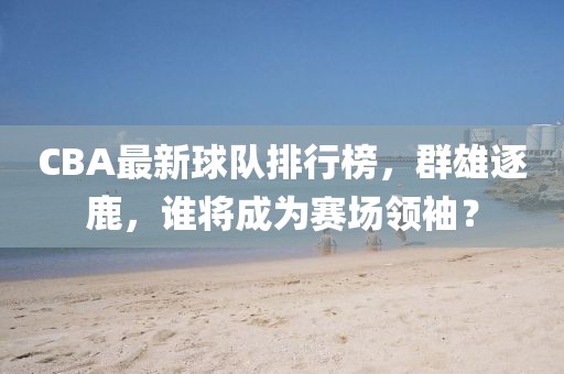 CBA最新球队排行榜,群雄逐鹿,谁将成为赛场领袖?
