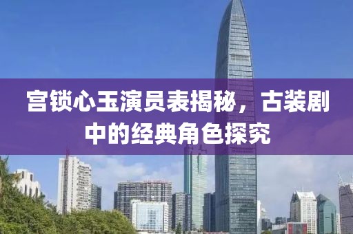 宫锁心玉演员表揭秘,古装剧中的经典角色探究
