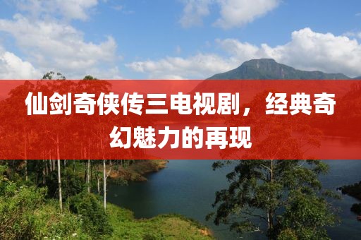 仙剑奇侠传三电视剧,经典奇幻魅力的再现