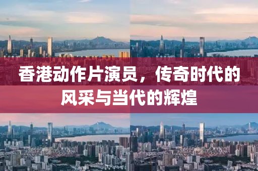 香港动作片演员,传奇时代的风采与当代的辉煌