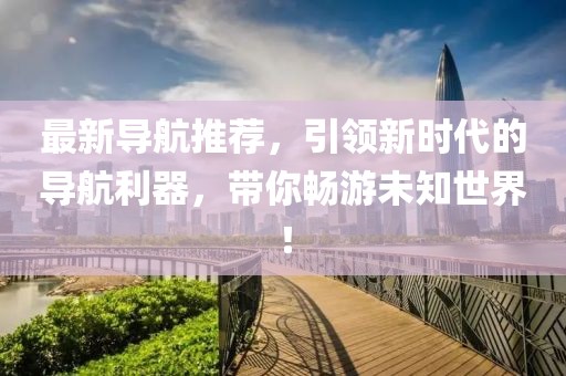 最新导航推荐,引领新时代的导航利器,带你畅游未知世界!
