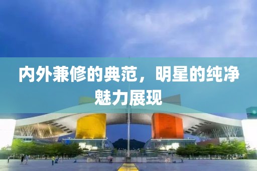 内外兼修的典范,明星的纯净魅力展现