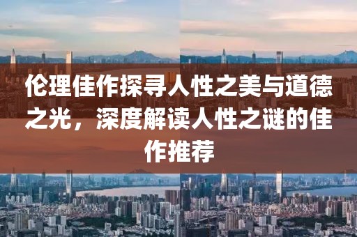 伦理佳作探寻人性之美与道德之光,深度解读人性之谜的佳作推荐