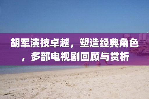 胡军演技卓越,塑造经典角色,多部电视剧回顾与赏析