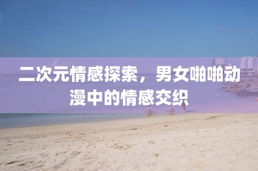 二次元情感探索,男女啪啪动漫中的情感交织