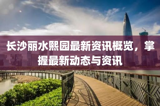 长沙丽水熙园最新资讯概览，掌握最新动态与资讯