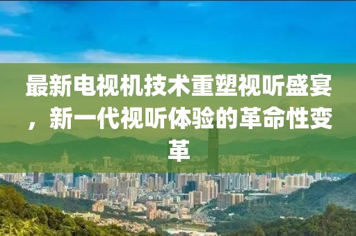 最新电视机技术重塑视听盛宴，新一代视听体验的革命性变革
