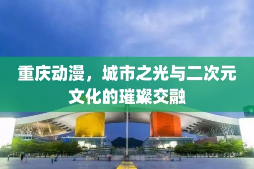 重庆动漫，城市之光与二次元文化的璀璨交融