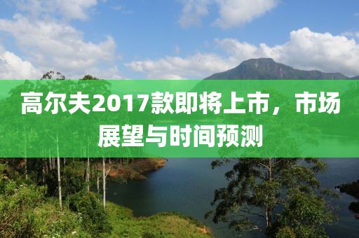 高尔夫2017款即将上市,市场展望与时间预测