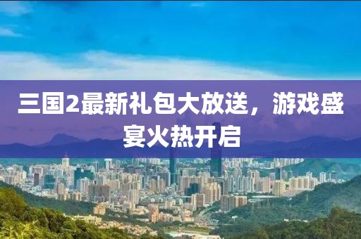 三国2最新礼包大放送，游戏盛宴火热开启