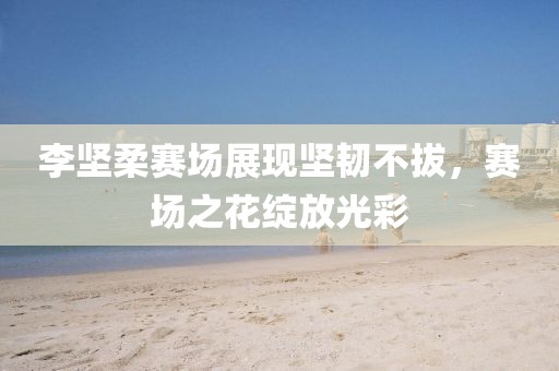 李坚柔赛场展现坚韧不拔，赛场之花绽放光彩