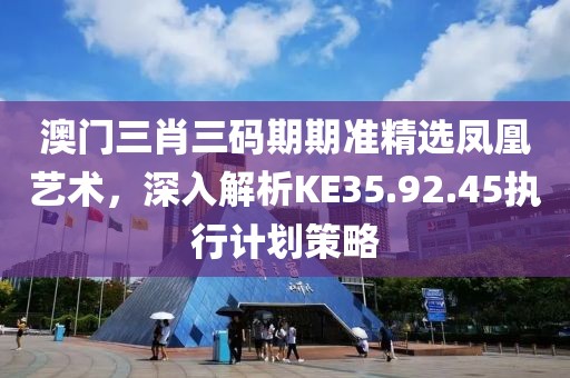 澳门三肖三码期期准精选凤凰艺术，深入解析KE35.92.45执行计划策略