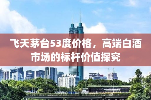飞天茅台53度价格，高端白酒市场的标杆价值探究