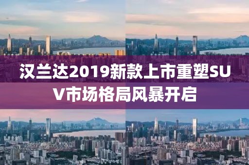 汉兰达2019新款上市重塑SUV市场格局风暴开启