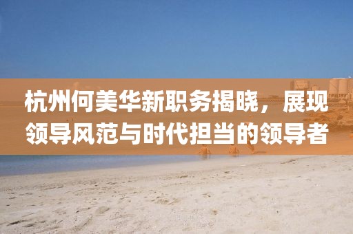 杭州何美华新职务揭晓,展现领导风范与时代担当的领导者