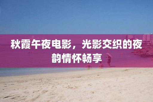 秋霞午夜电影,光影交织的夜韵情怀畅享