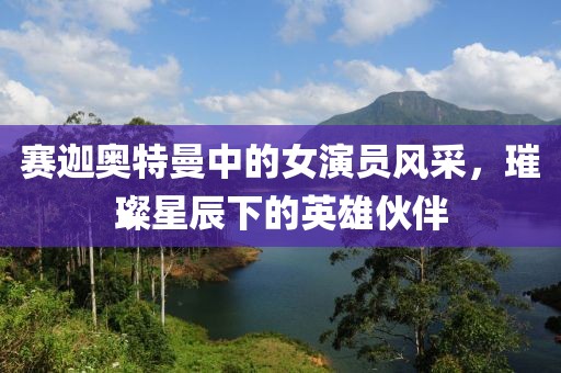 赛迦奥特曼中的女演员风采,璀璨星辰下的英雄伙伴