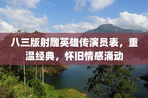 八三版射雕英雄传演员表,重温经典,怀旧情感涌动