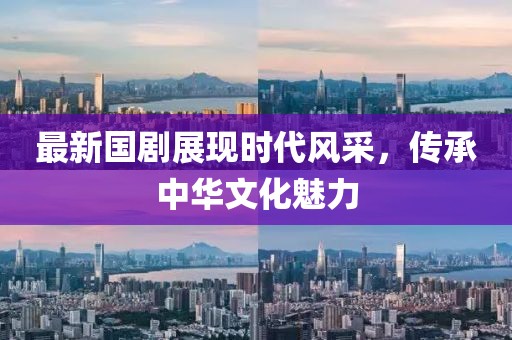 最新国剧展现时代风采,传承中华文化魅力