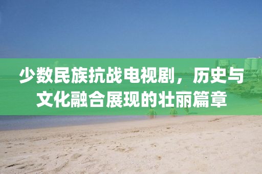 少数民族抗战电视剧,历史与文化融合展现的壮丽篇章