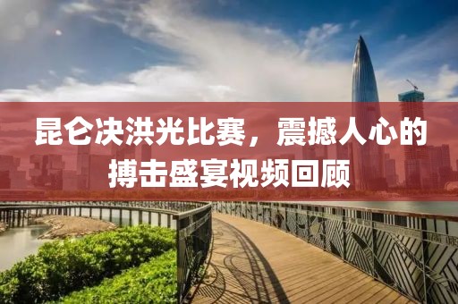 昆仑决洪光比赛,震撼人心的搏击盛宴视频回顾