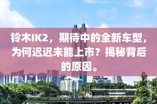 铃木IK2,期待中的全新车型,为何迟迟未能上市?揭秘背后的原因。