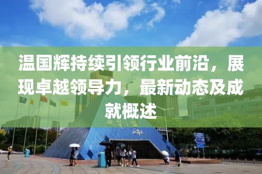 温国辉持续引领行业前沿,展现卓越领导力,最新动态及成就概述