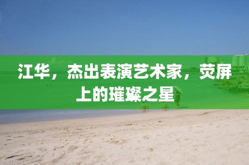 江华,杰出表演艺术家,荧屏上的璀璨之星