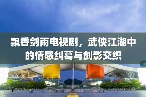 飘香剑雨电视剧,武侠江湖中的情感纠葛与剑影交织