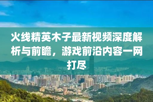 火线精英木子最新视频深度解析与前瞻,游戏前沿内容一网打尽