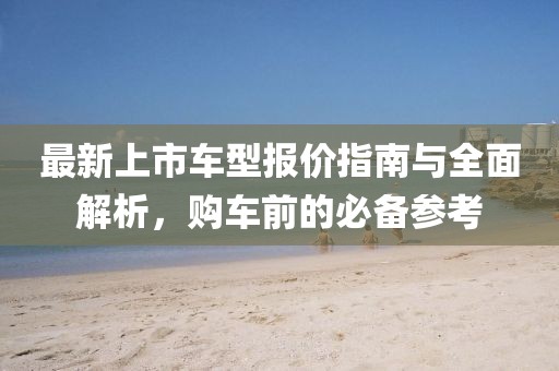 最新上市车型报价指南与全面解析，购车前的必备参考