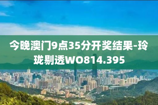今晚澳门9点35分开奖结果-玲珑剔透WO814.395