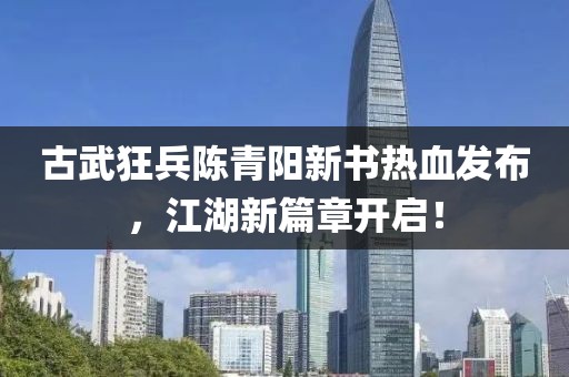 古武狂兵陈青阳新书热血发布，江湖新篇章开启！