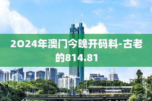 2O24年澳门今晚开码料-古老的814.81