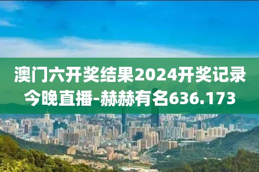 澳门六开奖结果2024开奖记录今晚直播-赫赫有名636.173
