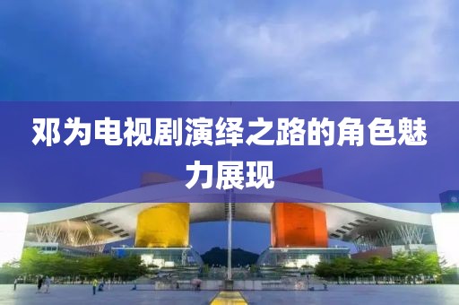 邓为电视剧演绎之路的角色魅力展现