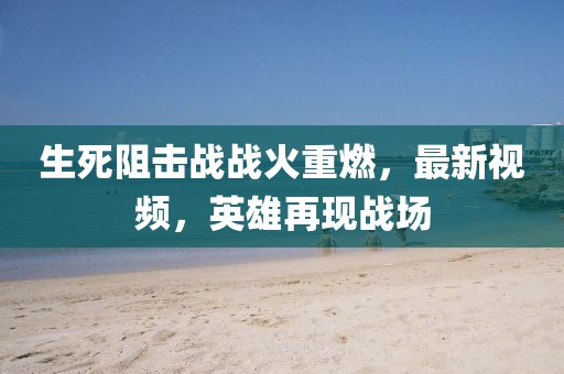 生死阻击战战火重燃，最新视频，英雄再现战场