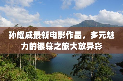 孙耀威最新电影作品，多元魅力的银幕之旅大放异彩