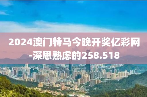 2024澳门特马今晚开奖亿彩网-深思熟虑的258.518