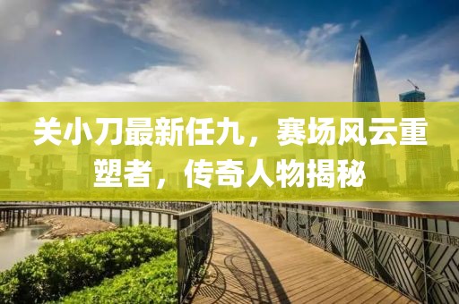 关小刀最新任九，赛场风云重塑者，传奇人物揭秘