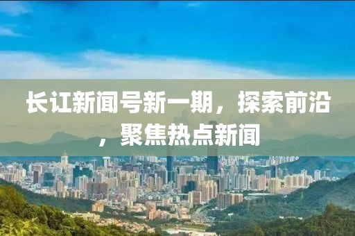 长讧新闻号新一期，探索前沿，聚焦热点新闻
